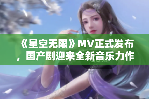 《星空无限》MV正式发布，国产剧迎来全新音乐力作