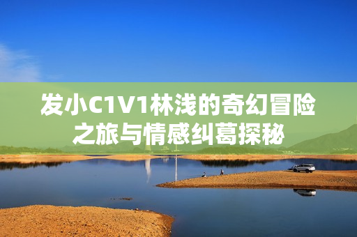 发小C1V1林浅的奇幻冒险之旅与情感纠葛探秘