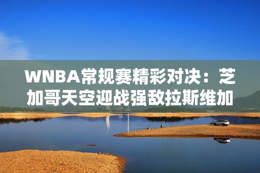 WNBA常规赛精彩对决：芝加哥天空迎战强敌拉斯维加斯王牌