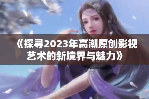 《探寻2023年高潮原创影视艺术的新境界与魅力》