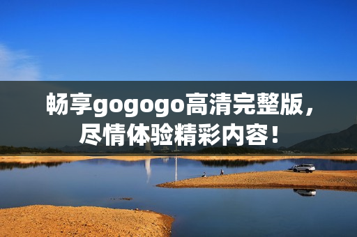 畅享gogogo高清完整版，尽情体验精彩内容！