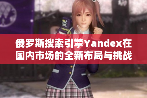 俄罗斯搜索引擎Yandex在国内市场的全新布局与挑战