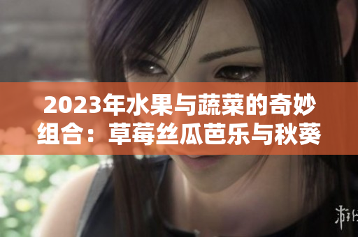 2023年水果与蔬菜的奇妙组合：草莓丝瓜芭乐与秋葵的粉色幻想