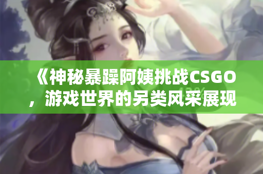 《神秘暴躁阿姨挑战CSGO，游戏世界的另类风采展现》