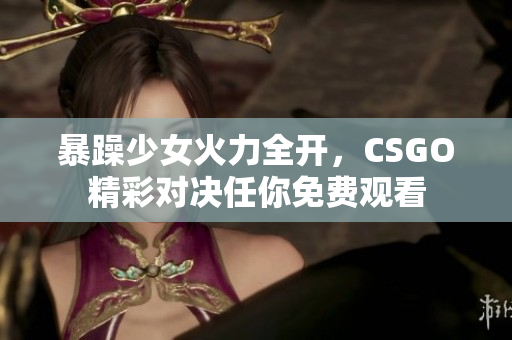 暴躁少女火力全开，CSGO精彩对决任你免费观看