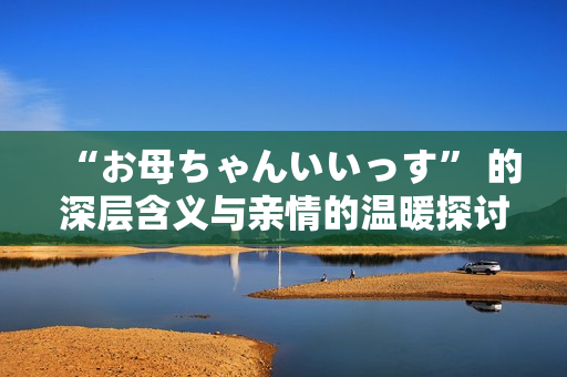 “お母ちゃんいいっす” 的深层含义与亲情的温暖探讨