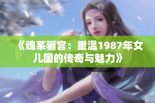 《魂系骊宫：重温1987年女儿国的传奇与魅力》