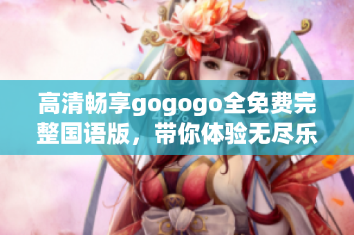 高清畅享gogogo全免费完整国语版，带你体验无尽乐趣