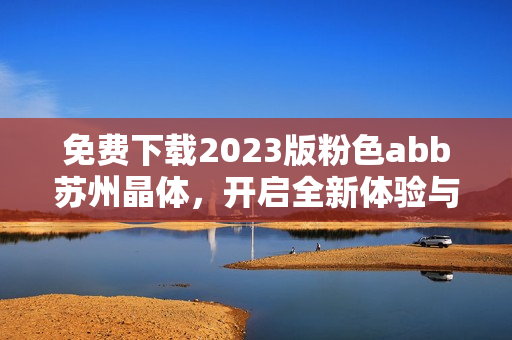 免费下载2023版粉色abb苏州晶体，开启全新体验与乐趣