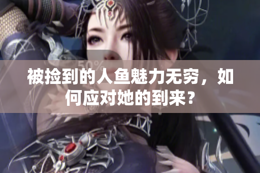 被捡到的人鱼魅力无穷，如何应对她的到来？