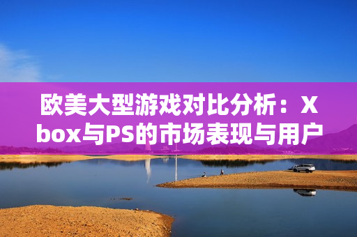 欧美大型游戏对比分析：Xbox与PS的市场表现与用户偏好探讨