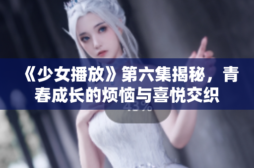 《少女播放》第六集揭秘，青春成长的烦恼与喜悦交织