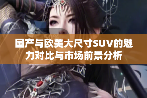 国产与欧美大尺寸SUV的魅力对比与市场前景分析