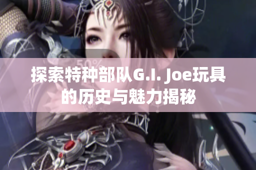 探索特种部队G.I. Joe玩具的历史与魅力揭秘