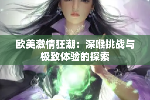 欧美激情狂潮：深喉挑战与极致体验的探索