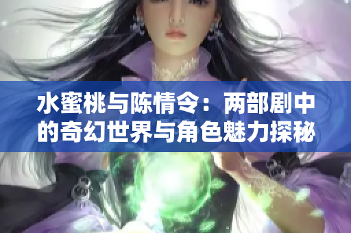 水蜜桃与陈情令：两部剧中的奇幻世界与角色魅力探秘