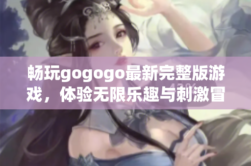 畅玩gogogo最新完整版游戏，体验无限乐趣与刺激冒险