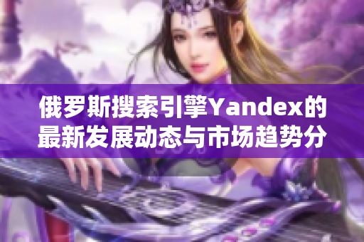 俄罗斯搜索引擎Yandex的最新发展动态与市场趋势分析