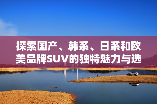 探索国产、韩系、日系和欧美品牌SUV的独特魅力与选购指南