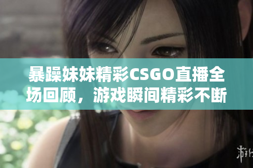 暴躁妹妹精彩CSGO直播全场回顾，游戏瞬间精彩不断