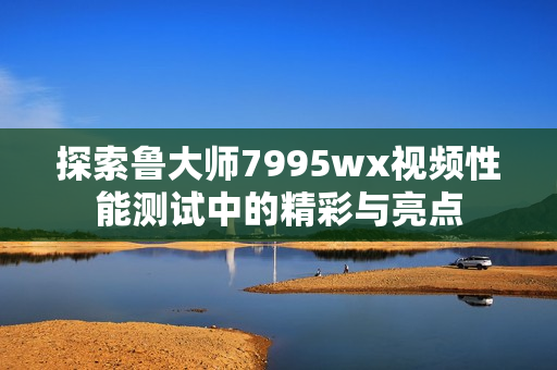 探索鲁大师7995wx视频性能测试中的精彩与亮点