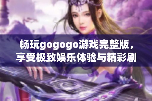 畅玩gogogo游戏完整版，享受极致娱乐体验与精彩剧情