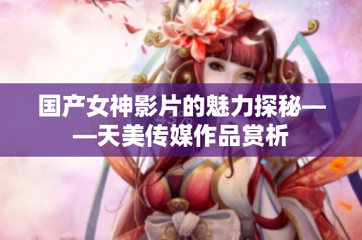 国产女神影片的魅力探秘——天美传媒作品赏析