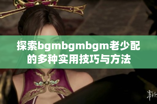 探索bgmbgmbgm老少配的多种实用技巧与方法