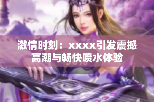 激情时刻：xxxx引发震撼高潮与畅快喷水体验