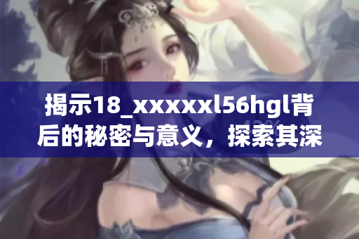 揭示18_xxxxxl56hgl背后的秘密与意义，探索其深层内涵