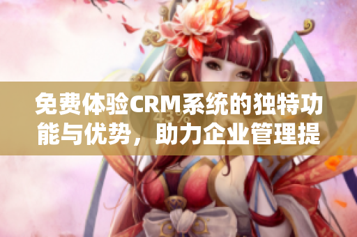 免费体验CRM系统的独特功能与优势，助力企业管理提升