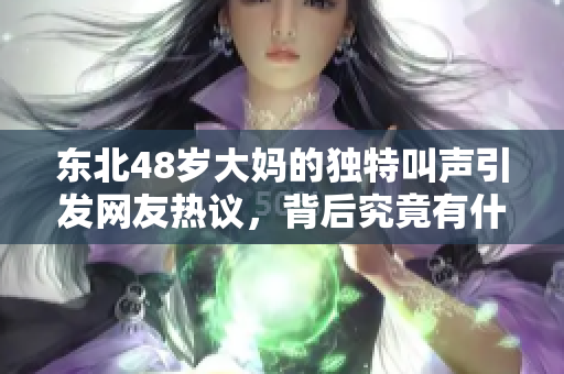 东北48岁大妈的独特叫声引发网友热议，背后究竟有什么故事