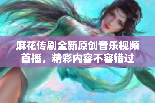 麻花传剧全新原创音乐视频首播，精彩内容不容错过