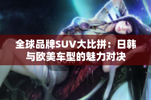 全球品牌SUV大比拼：日韩与欧美车型的魅力对决