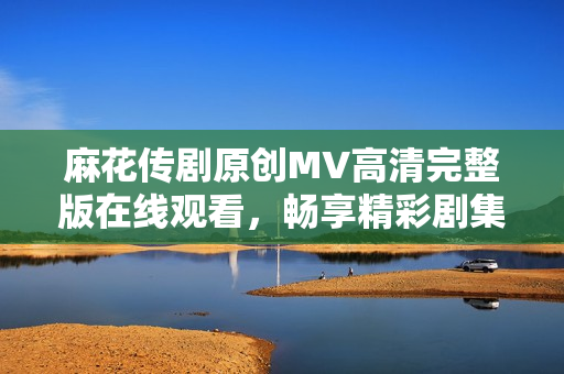 麻花传剧原创MV高清完整版在线观看，畅享精彩剧集魅力