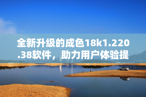 全新升级的成色18k1.220.38软件，助力用户体验提升