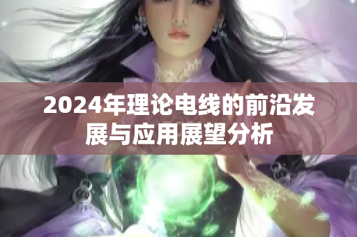 2024年理论电线的前沿发展与应用展望分析