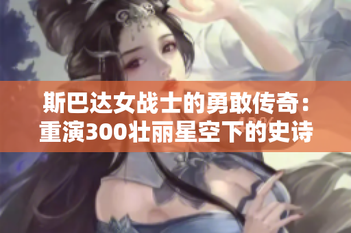 斯巴达女战士的勇敢传奇：重演300壮丽星空下的史诗对决