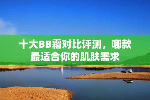 十大BB霜对比评测，哪款最适合你的肌肤需求