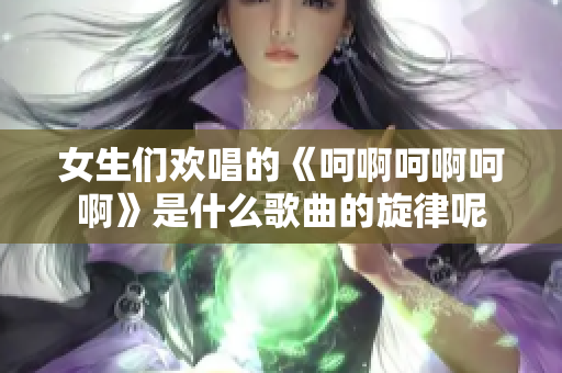 女生们欢唱的《呵啊呵啊呵啊》是什么歌曲的旋律呢