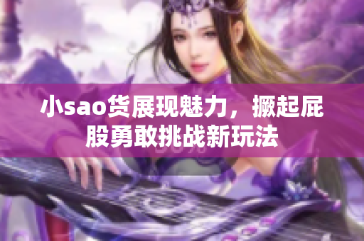 小sao货展现魅力，撅起屁股勇敢挑战新玩法