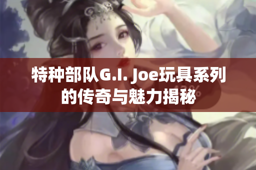 特种部队G.I. Joe玩具系列的传奇与魅力揭秘