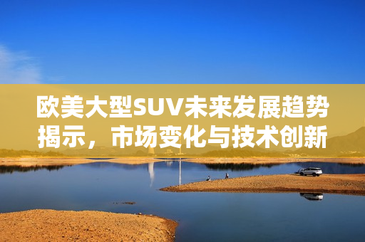 欧美大型SUV未来发展趋势揭示，市场变化与技术创新的影响