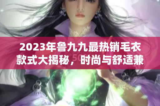 2023年鲁九九最热销毛衣款式大揭秘，时尚与舒适兼备