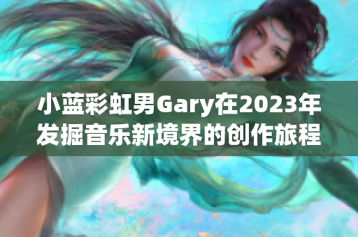 小蓝彩虹男Gary在2023年发掘音乐新境界的创作旅程