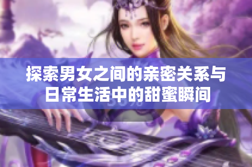 探索男女之间的亲密关系与日常生活中的甜蜜瞬间