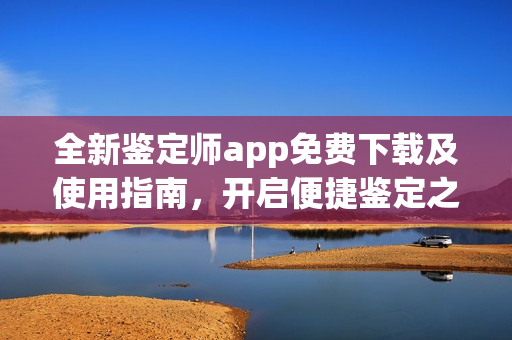 全新鉴定师app免费下载及使用指南，开启便捷鉴定之旅