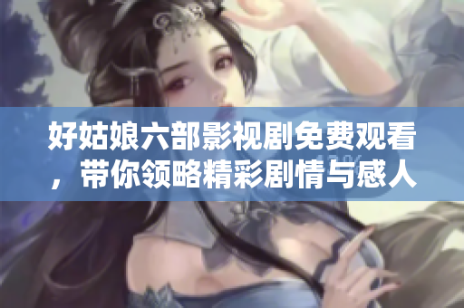 好姑娘六部影视剧免费观看，带你领略精彩剧情与感人故事