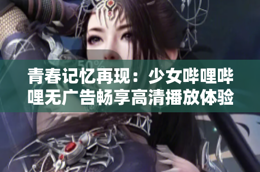 青春记忆再现：少女哔哩哔哩无广告畅享高清播放体验