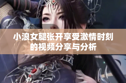 小浪女腿张开享受激情时刻的视频分享与分析